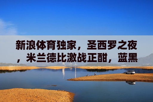 新浪体育独家,圣西罗之夜,米兰德比激战正酣,蓝黑红黑谁主沉浮