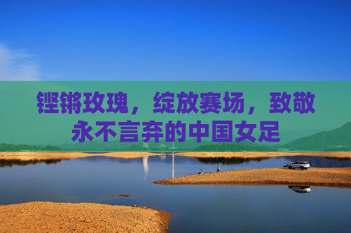 铿锵玫瑰,绽放赛场,致敬永不言弃的中国女足