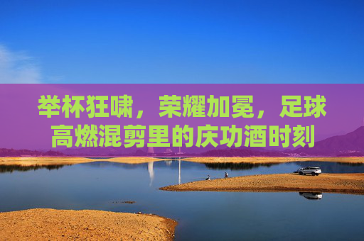 举杯狂啸,荣耀加冕,足球高燃混剪里的庆功酒时刻