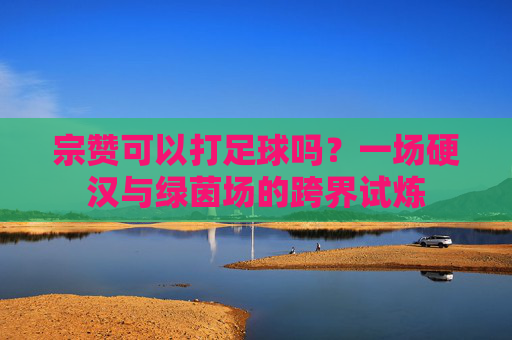 宗赞可以打足球吗？一场硬汉与绿茵场的跨界试炼