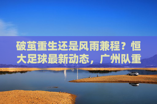 破茧重生还是风雨兼程?恒大足球最新动态,广州队重返中超,广州豹冲甲成功
