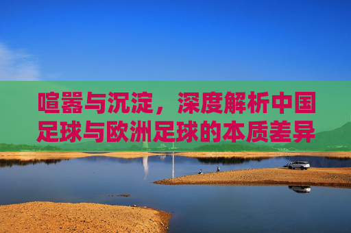 喧嚣与沉淀，深度解析中国足球与欧洲足球的本质差异
