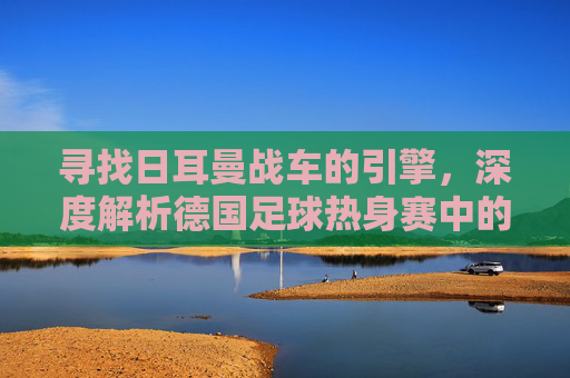 寻找日耳曼战车的引擎，深度解析德国足球热身赛中的变阵与复兴