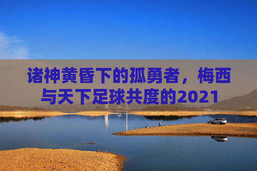 诸神黄昏下的孤勇者，梅西与天下足球共度的2021