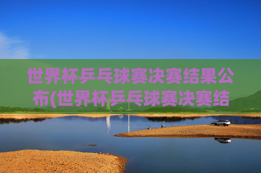 世界杯乒乓球赛决赛结果公布(世界杯乒乓球赛决赛结果公布时间)