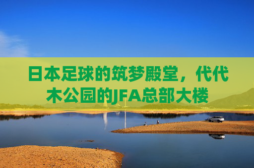 日本足球的筑梦殿堂,代代木公园的JFA总部大楼