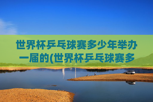 世界杯乒乓球赛多少年举办一届的(世界杯乒乓球赛多少年举办一届的啊)