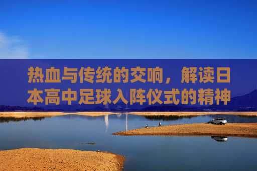 热血与传统的交响，解读日本高中足球入阵仪式的精神内核