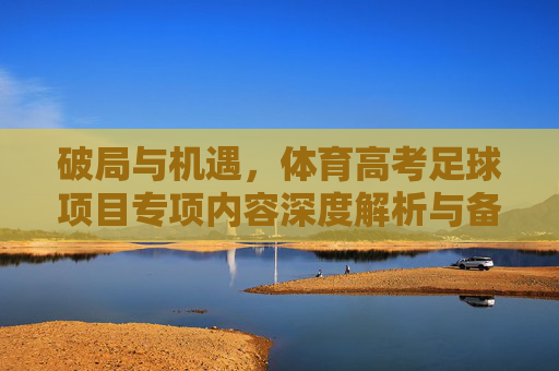 破局与机遇，体育高考足球项目专项内容深度解析与备考策略