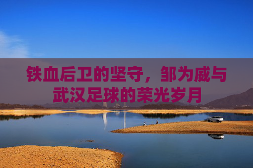 铁血后卫的坚守，邹为威与武汉足球的荣光岁月