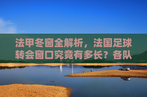 法甲冬窗全解析,法国足球转会窗口究竟有多长?各队如何把握补强良机?
