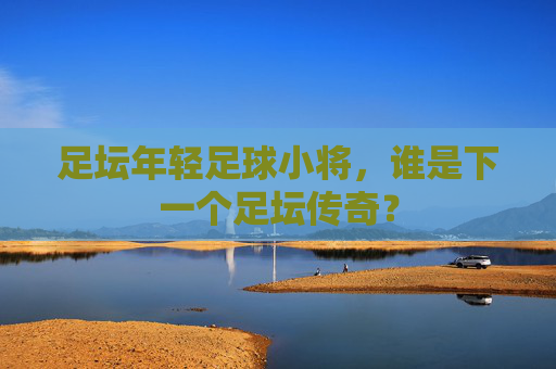 足坛年轻足球小将,谁是下一个足坛传奇?