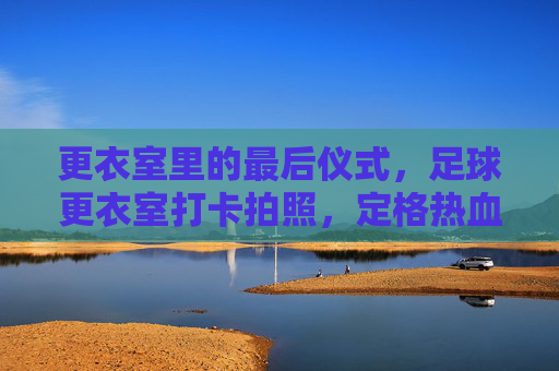更衣室里的最后仪式,足球更衣室打卡拍照,定格热血与兄弟情