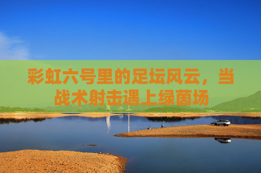彩虹六号里的足坛风云,当战术射击遇上绿茵场