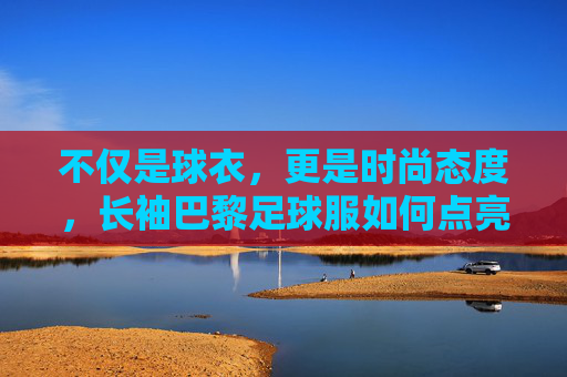 不仅是球衣,更是时尚态度,长袖巴黎足球服如何点亮你的秋冬衣橱