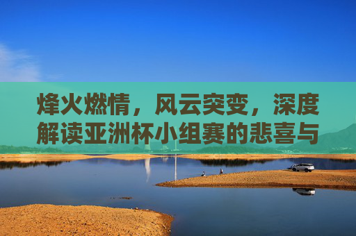 烽火燃情,风云突变,深度解读亚洲杯小组赛的悲喜与突围