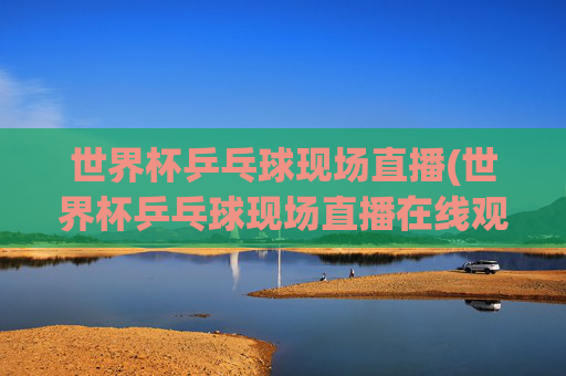 世界杯乒乓球现场直播(世界杯乒乓球现场直播在线观看视频)