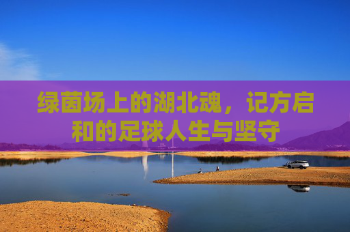 绿茵场上的湖北魂,记方启和的足球人生与坚守