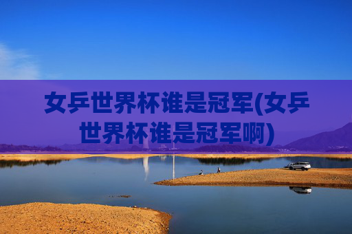 女乒世界杯谁是冠军(女乒世界杯谁是冠军啊)