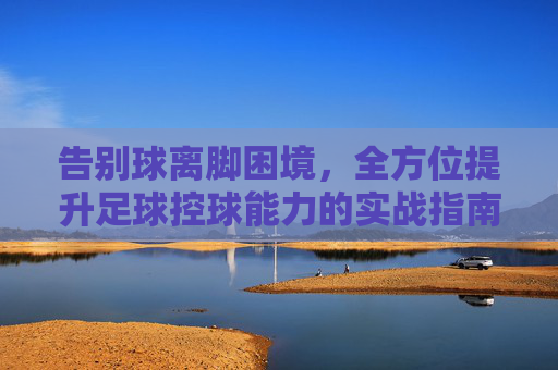 告别球离脚困境,全方位提升足球控球能力的实战指南