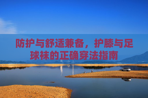 防护与舒适兼备,护膝与足球袜的正确穿法指南