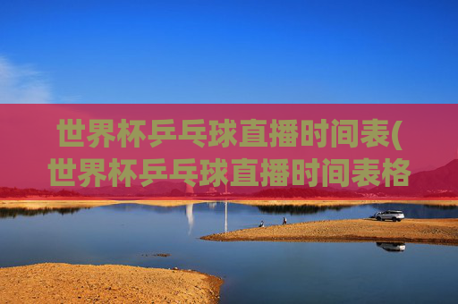 世界杯乒乓球直播时间表(世界杯乒乓球直播时间表格)