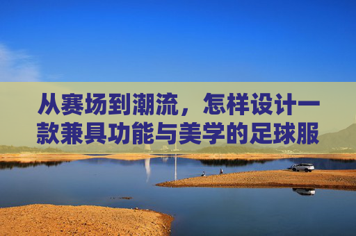 从赛场到潮流，怎样设计一款兼具功能与美学的足球服装