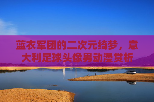 蓝衣军团的二次元绮梦，意大利足球头像男动漫赏析