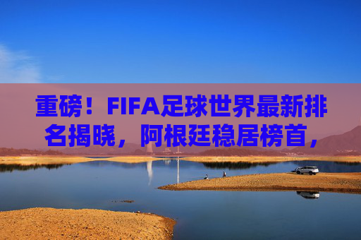 重磅！FIFA足球世界最新排名揭晓，阿根廷稳居榜首，亚洲球队强势崛起