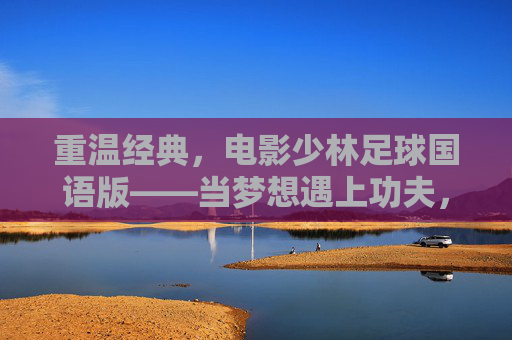 重温经典，电影少林足球国语版——当梦想遇上功夫，热血从未冷却