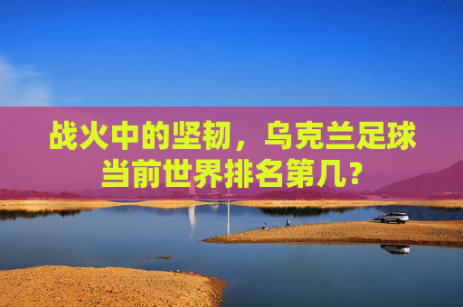 战火中的坚韧，乌克兰足球当前世界排名第几？