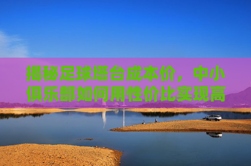 揭秘足球塔台成本价，中小俱乐部如何用性价比实现高效运营？