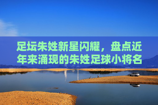 足坛朱姓新星闪耀,盘点近年来涌现的朱姓足球小将名单