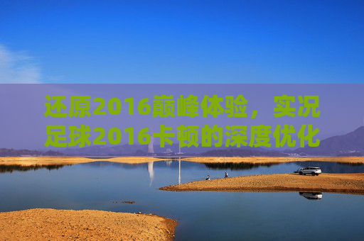 还原2016巅峰体验,实况足球2016卡顿的深度优化与解决指南
