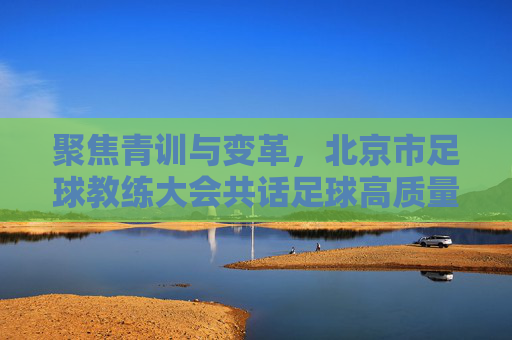 聚焦青训与变革,北京市足球教练大会共话足球高质量发展新篇章