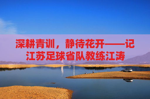 深耕青训,静待花开——记江苏足球省队教练江涛