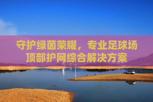 守护绿茵荣耀,专业足球场顶部护网综合解决方案