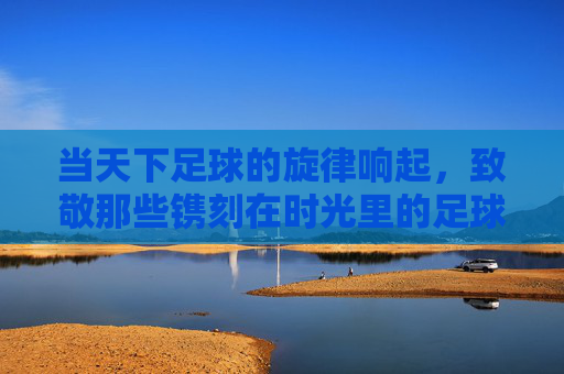 当天下足球的旋律响起，致敬那些镌刻在时光里的足球诗篇