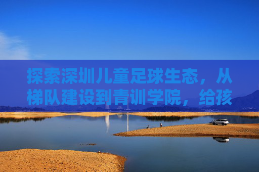 探索深圳儿童足球生态,从梯队建设到青训学院,给孩子一个奔跑的理由