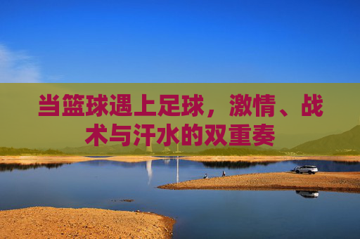 当篮球遇上足球,激情、战术与汗水的双重奏