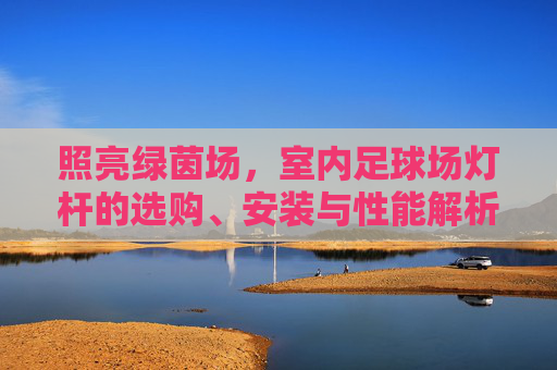 照亮绿茵场，室内足球场灯杆的选购、安装与性能解析