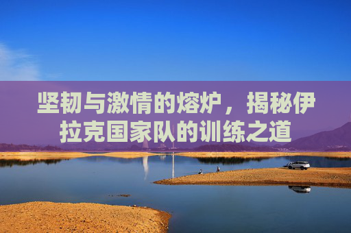 坚韧与激情的熔炉,揭秘伊拉克国家队的训练之道