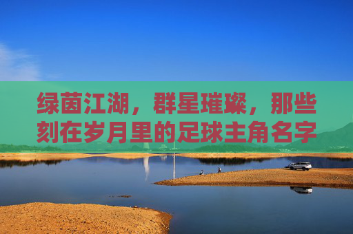 绿茵江湖,群星璀璨,那些刻在岁月里的足球主角名字