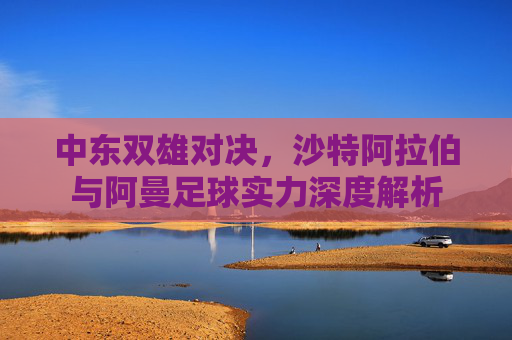 中东双雄对决,沙特阿拉伯与阿曼足球实力深度解析