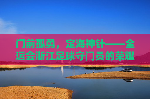 门前孤勇,定海神针——全运会浙江足球守门员的荣耀与坚守