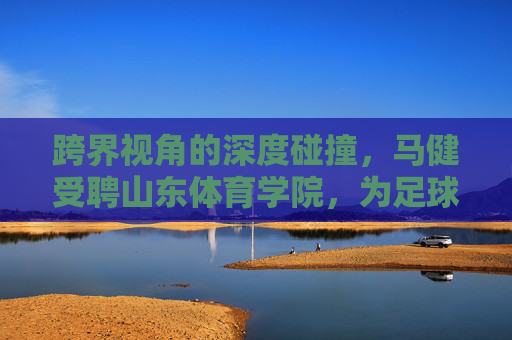 跨界视角的深度碰撞,马健受聘山东体育学院,为足球发展注入健哥智慧