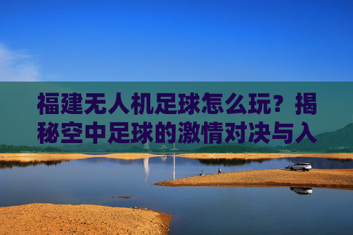 福建无人机足球怎么玩?揭秘空中足球的激情对决与入门指南