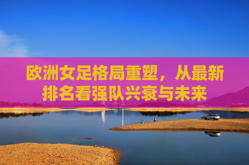 欧洲女足格局重塑，从最新排名看强队兴衰与未来