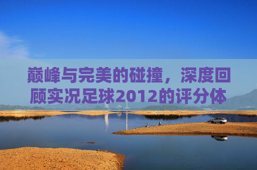 巅峰与完美的碰撞,深度回顾实况足球2012的评分体系与球场操控