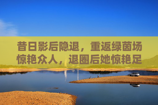 昔日影后隐退,重返绿茵场惊艳众人,退圈后她惊艳足球